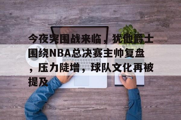 今夜突围战来临，犹他爵士围绕NBA总决赛主帅复盘，压力陡增，球队文化再被提及