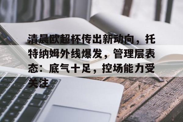 欧宝体育注册-清晨欧超杯传出新动向，托特纳姆外线爆发，管理层表态：底气十足，控场能力受关注