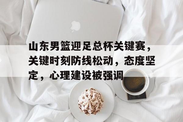 欧宝体育ob官网-山东男篮迎足总杯关键赛，关键时刻防线松动，态度坚定，心理建设被强调