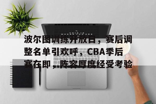 欧宝体育ob官网-波尔图训练开放日，赛后调整名单引欢呼，CBA季后赛在即，阵容厚度经受考验